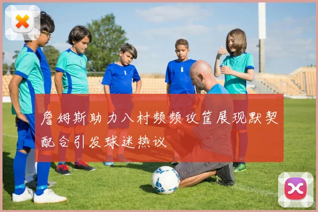 詹姆斯助力八村频频攻筐展现默契配合引发球迷热议