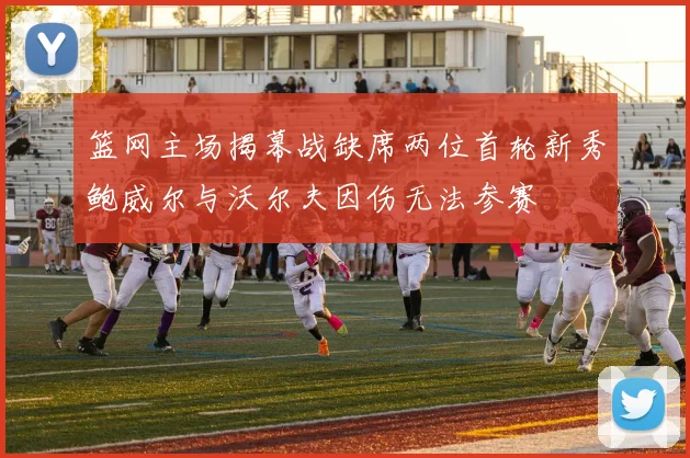 篮网主场揭幕战缺席两位首轮新秀鲍威尔与沃尔夫因伤无法参赛