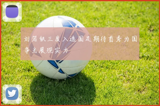 刘若钒三度入选国足期待首秀为国争光展现实力
