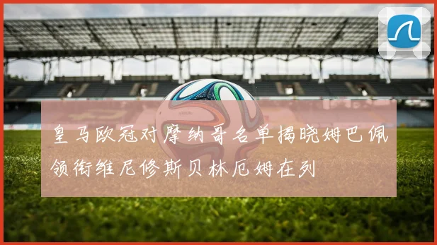 皇马欧冠对摩纳哥名单揭晓姆巴佩领衔维尼修斯贝林厄姆在列