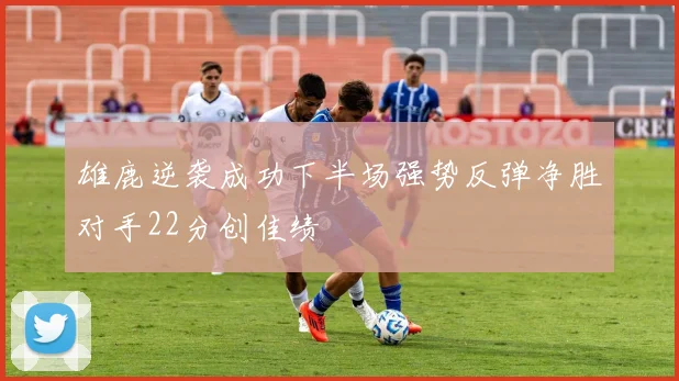 雄鹿逆袭成功下半场强势反弹净胜对手22分创佳绩