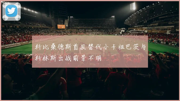 科比桑德斯首发替代小卡祖巴茨与科林斯出战前景不明