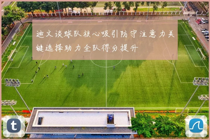 迪文谈球队核心吸引防守注意力关键选择助力全队得分提升