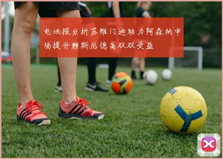 电讯报分析苏维门迪助力阿森纳中场提升赖斯厄德高双双受益