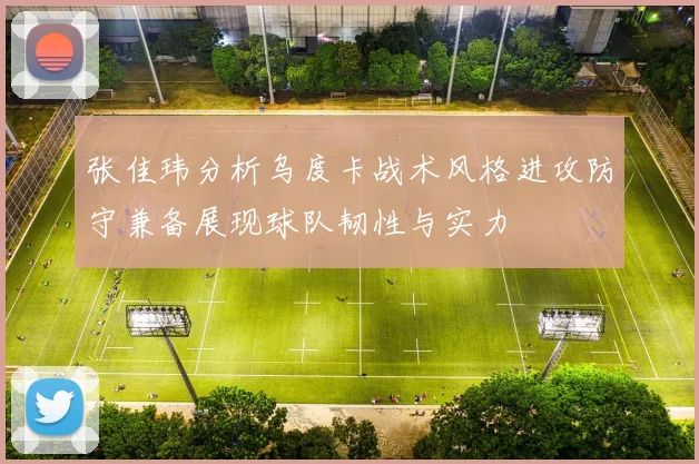 张佳玮分析乌度卡战术风格进攻防守兼备展现球队韧性与实力