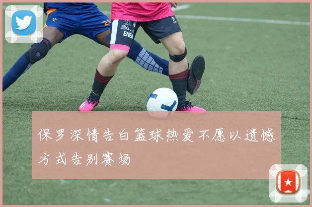 保罗深情告白篮球热爱不愿以遗憾方式告别赛场