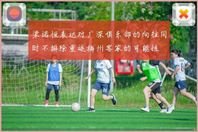 梁诺恒表达对广深俱乐部的向往同时不排除重返梅州客家的可能性