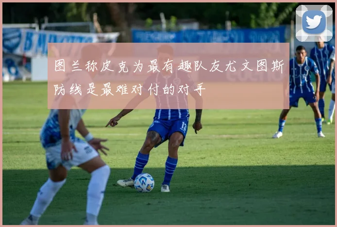 图兰称皮克为最有趣队友尤文图斯防线是最难对付的对手