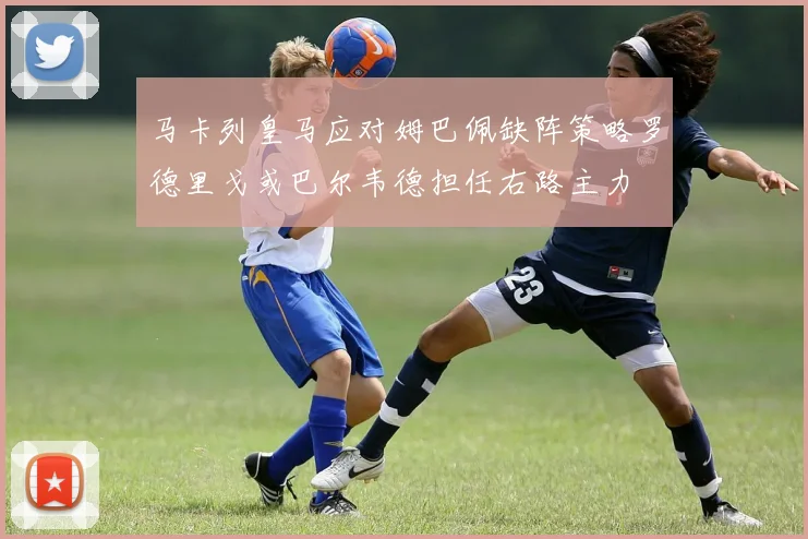马卡列皇马应对姆巴佩缺阵策略罗德里戈或巴尔韦德担任右路主力