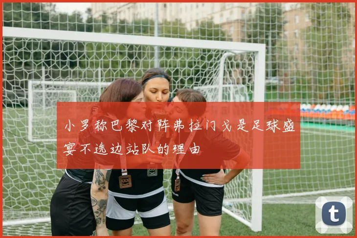 小罗称巴黎对阵弗拉门戈是足球盛宴不选边站队的理由