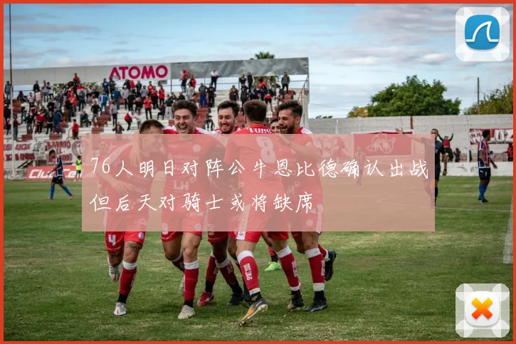 76人明日对阵公牛恩比德确认出战但后天对骑士或将缺席