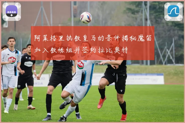 阿莱格里执教皇马的条件揭秘魔笛加入教练组并签约拉比奥特