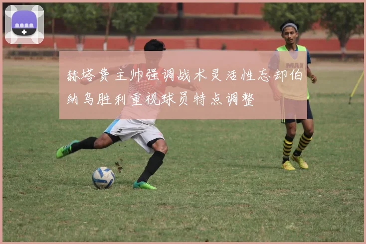 赫塔费主帅强调战术灵活性忘却伯纳乌胜利重视球员特点调整