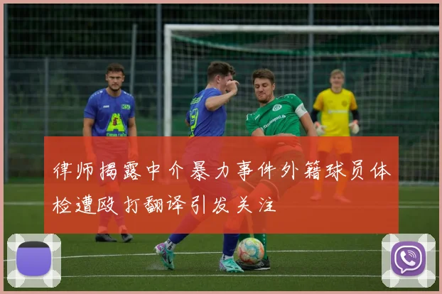 律师揭露中介暴力事件外籍球员体检遭殴打翻译引发关注