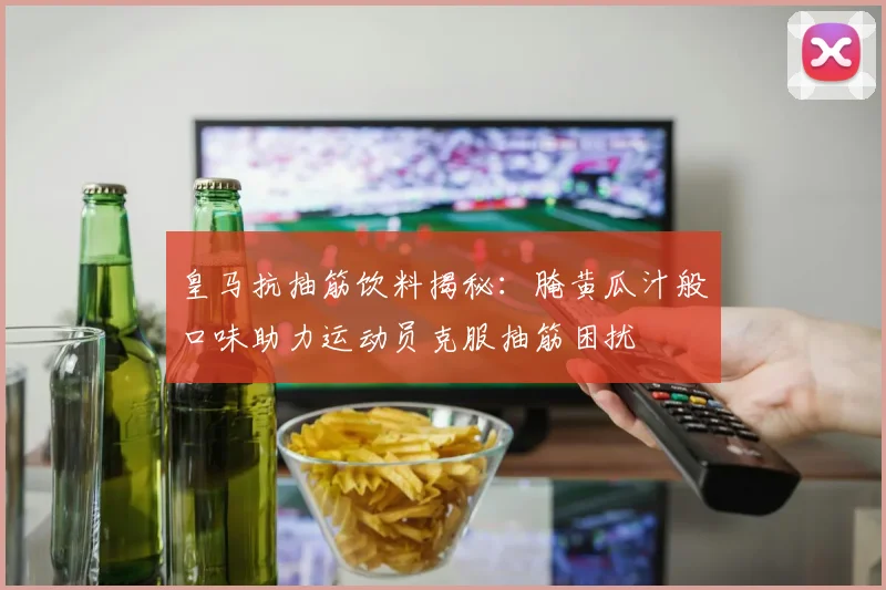 皇马抗抽筋饮料揭秘：腌黄瓜汁般口味助力运动员克服抽筋困扰