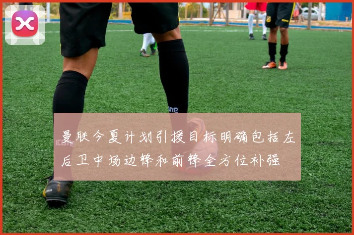 曼联今夏计划引援目标明确包括左后卫中场边锋和前锋全方位补强