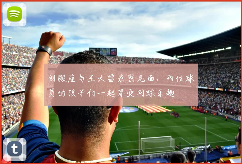 刘殿座与王大雷亲密见面，两位球员的孩子们一起享受网球乐趣