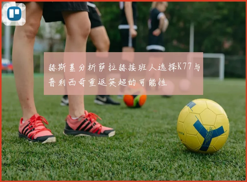 赫斯基分析萨拉赫接班人选择K77与普利西奇重返英超的可能性