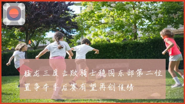 猛龙三度击败骑士稳固东部第二位置争夺季后赛有望再创佳绩