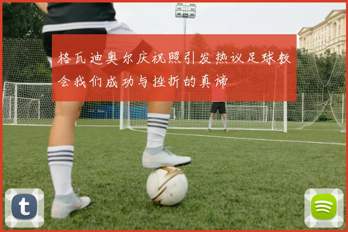 格瓦迪奥尔庆祝照引发热议足球教会我们成功与挫折的真谛