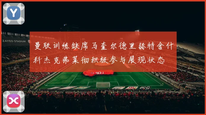 曼联训练缺席马奎尔德里赫特舍什科杰克弗莱彻积极参与展现状态