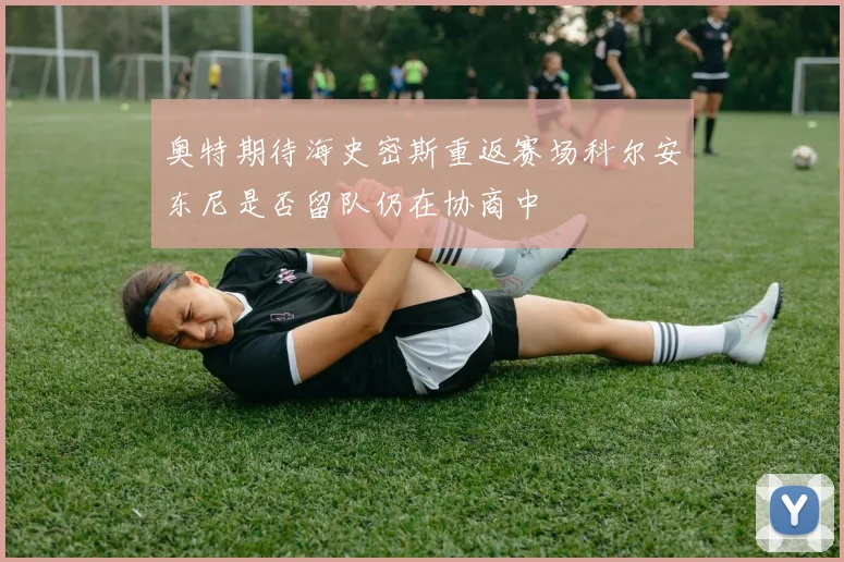 奥特期待海史密斯重返赛场科尔安东尼是否留队仍在协商中