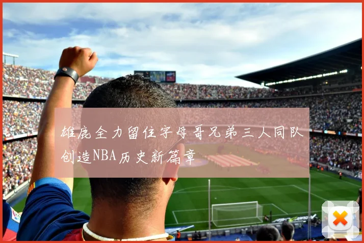 雄鹿全力留住字母哥兄弟三人同队创造NBA历史新篇章