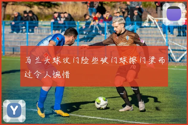 马兰头球攻门险些破门球擦门梁而过令人惋惜