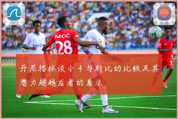 丹尼格林谈小卡与科比的比较及其潜力超越后者的看法