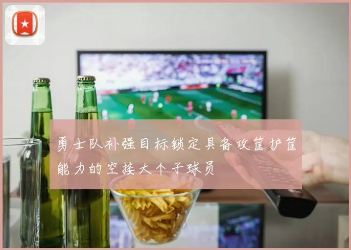 勇士队补强目标锁定具备攻筐护筐能力的空接大个子球员