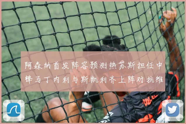 阿森纳首发阵容预测热苏斯担任中锋马丁内利与斯凯利齐上阵对抗维拉