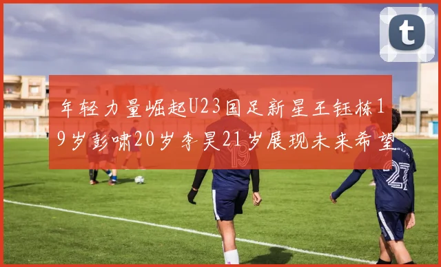 年轻力量崛起U23国足新星王钰栋19岁彭啸20岁李昊21岁展现未来希望
