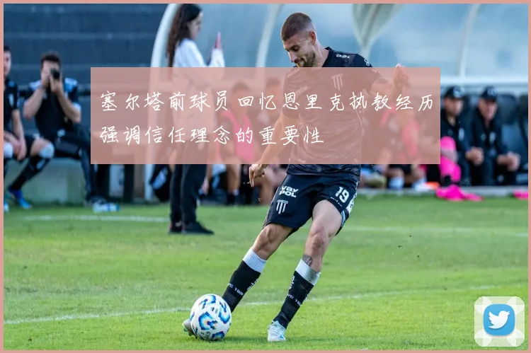 塞尔塔前球员回忆恩里克执教经历强调信任理念的重要性