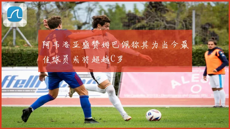 阿韦洛亚盛赞姆巴佩称其为当今最佳球员或将超越C罗