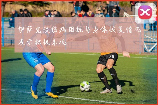 伊萨克谈伤病困扰与身体恢复情况表示积极乐观
