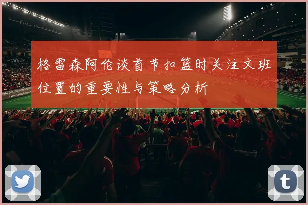 格雷森阿伦谈首节扣篮时关注文班位置的重要性与策略分析