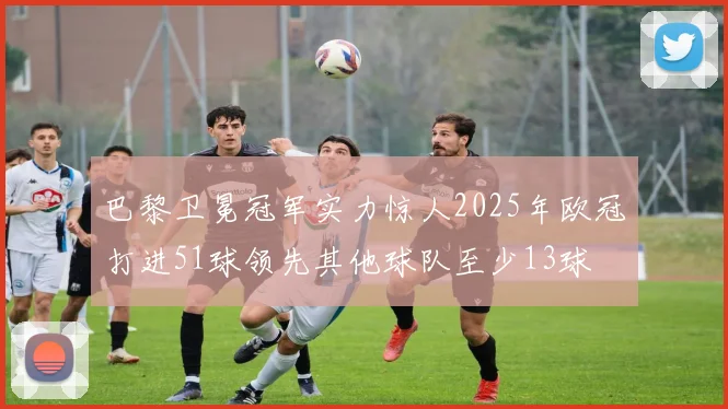 巴黎卫冕冠军实力惊人2025年欧冠打进51球领先其他球队至少13球