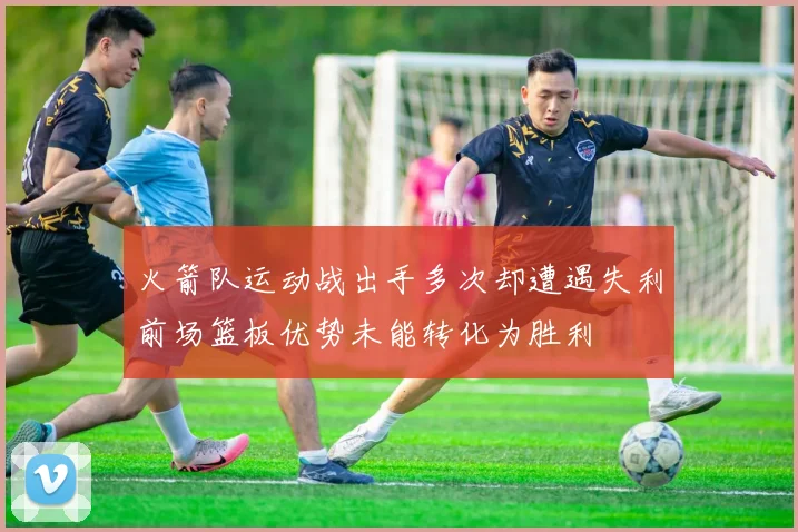 火箭队运动战出手多次却遭遇失利前场篮板优势未能转化为胜利