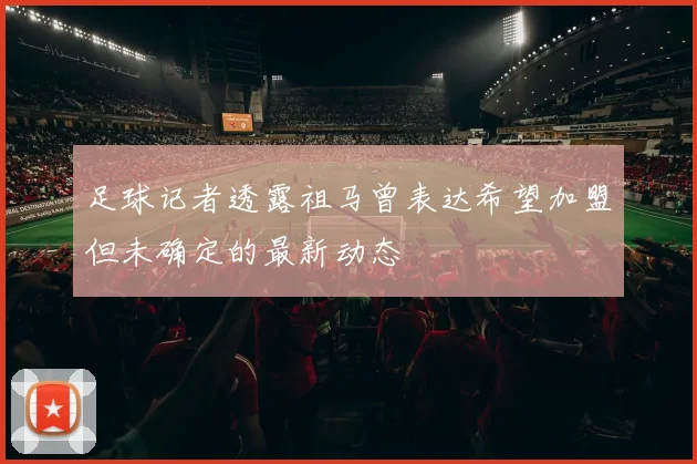 足球记者透露祖马曾表达希望加盟但未确定的最新动态