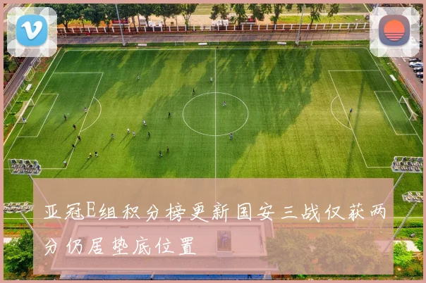 亚冠E组积分榜更新国安三战仅获两分仍居垫底位置