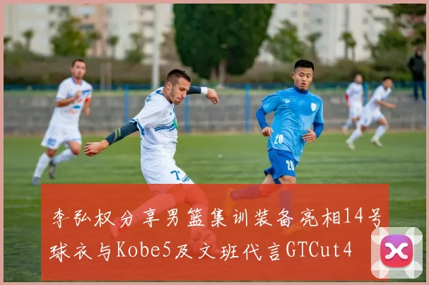 李弘权分享男篮集训装备亮相14号球衣与Kobe5及文班代言GTCut4
