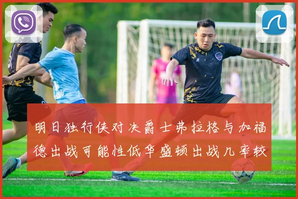 明日独行侠对决爵士弗拉格与加福德出战可能性低华盛顿出战几率较高