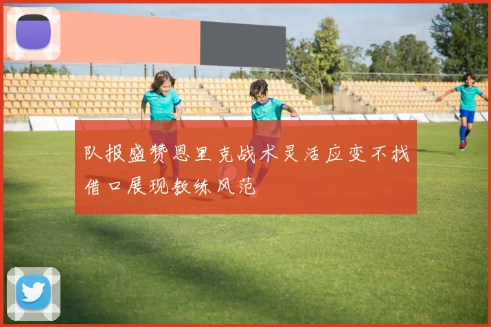 队报盛赞恩里克战术灵活应变不找借口展现教练风范