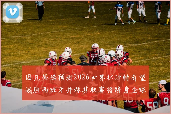 因凡蒂诺预测2026世界杯沙特有望战胜西班牙并称其联赛将跻身全球前三
