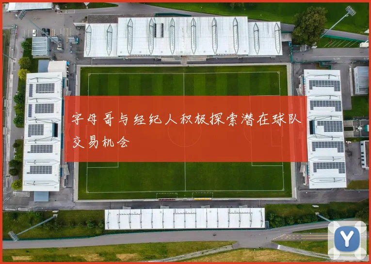 字母哥与经纪人积极探索潜在球队交易机会