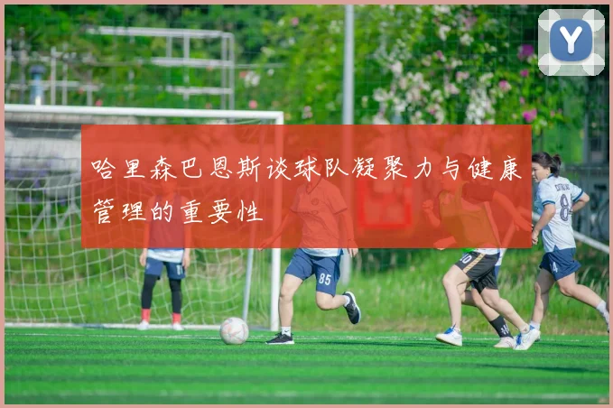 哈里森巴恩斯谈球队凝聚力与健康管理的重要性
